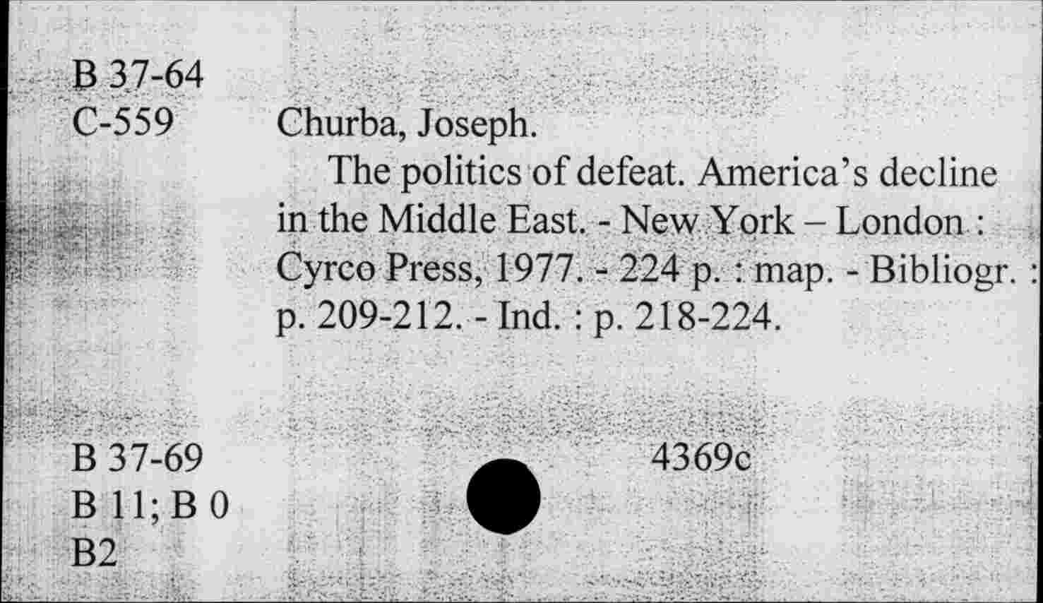 ﻿P 37-64 C-559	Churba, Joseph. The politics of defeat. America’s decline in the Middle East. - New York - London :
■	Cyrco Press, 1977. - 224 p. : map. - Bibliogr. p. 209-212. - Ind. : p. 218-224.
B 37-69 B 11; B 0 B2	4369c